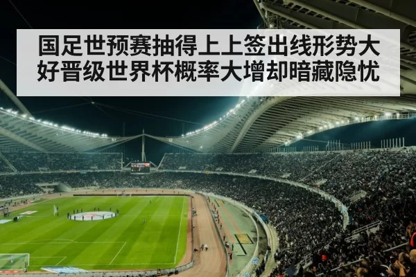 国足世预赛抽得上上签出线形势大好晋级世界杯概率大增却暗藏隐忧