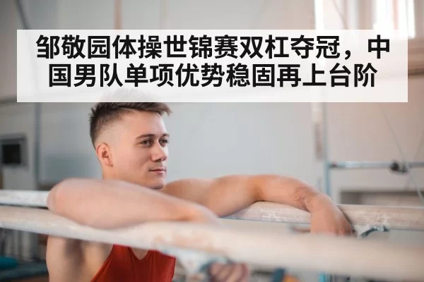 邹敬园体操世锦赛双杠夺冠，中国男队单项优势稳固再上台阶