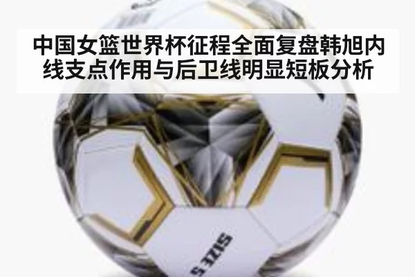中国女篮世界杯征程全面复盘韩旭内线支点作用与后卫线明显短板分析